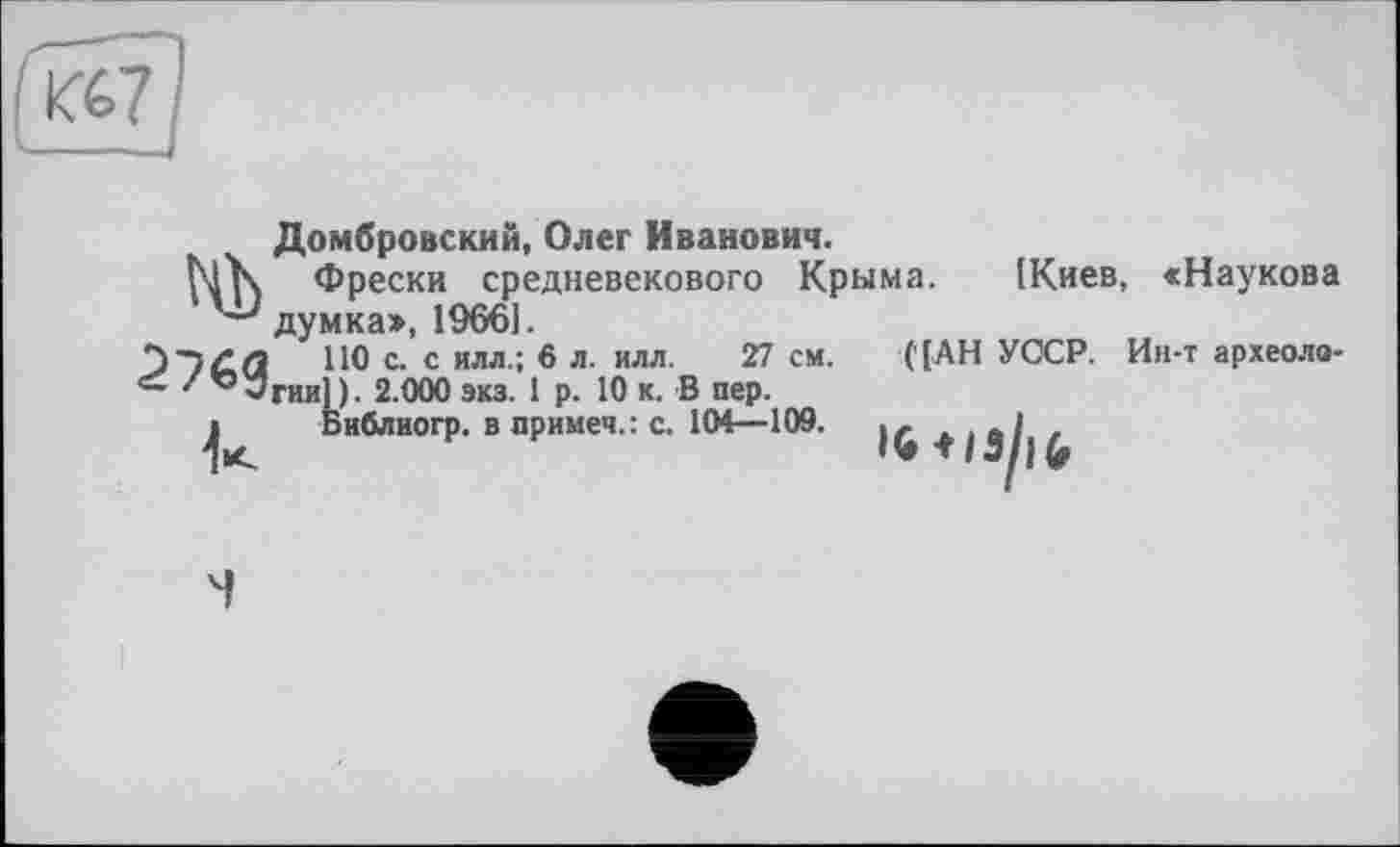 ﻿К67
Домбровский, Олег Иванович.
ЬҐК Фрески средневекового Крыма. ІКиев, «Наукова думка», 19661.
2)-)/• Q	ПО с. с илл.; 6 л. илл. 27 см. ('[АН УОСР. Ин-т археоло-
-Згии] ). 2.000 экз. 1 р. 10 к. В пер.
і Библиогр. в примеч.: с. 104—109.	...	1